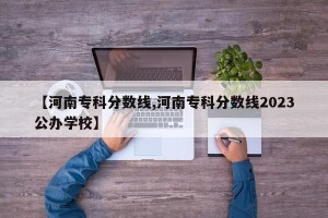 【河南专科分数线,河南专科分数线2023公办学校】