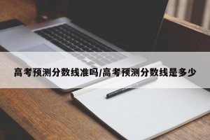 高考预测分数线准吗/高考预测分数线是多少