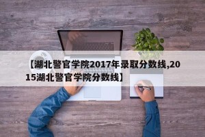【湖北警官学院2017年录取分数线,2015湖北警官学院分数线】