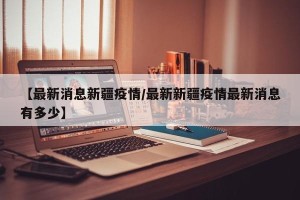 【最新消息新疆疫情/最新新疆疫情最新消息有多少】