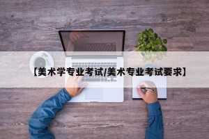 【美术学专业考试/美术专业考试要求】