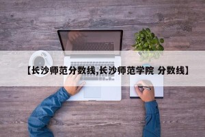 【长沙师范分数线,长沙师范学院 分数线】