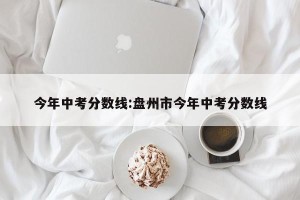 今年中考分数线:盘州市今年中考分数线