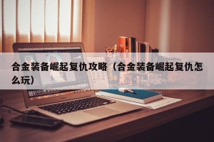 合金装备崛起复仇攻略（合金装备崛起复仇怎么玩）