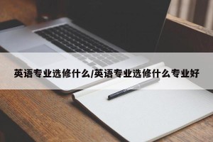 英语专业选修什么/英语专业选修什么专业好