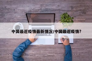 中国最近疫情最新情况/中国最近疫情?