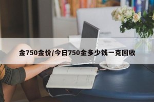 金750金价/今日750金多少钱一克回收