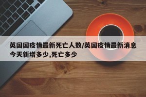 英国国疫情最新死亡人数/英国疫情最新消息今天新增多少,死亡多少