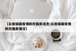 【云南瑞丽疫情防控最新消息/云南瑞丽疫情防控最新情况】