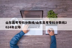 山东高考专科分数线/山东高考专科分数线2024年公布