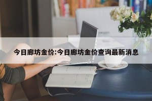 今日廊坊金价:今日廊坊金价查询最新消息
