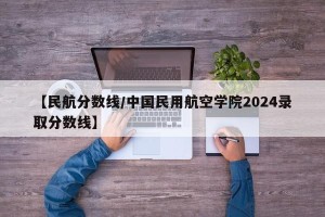 【民航分数线/中国民用航空学院2024录取分数线】