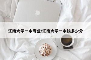 江南大学一本专业:江南大学一本线多少分