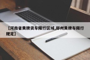【河南省黄牌货车限行区域,郑州黄牌车限行规定】