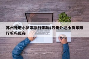 苏州外地小货车限行嘛吗/苏州外地小货车限行嘛吗现在