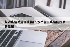 长沙疫情岳麓区疫情/长沙岳麓区疫情防控最新政策