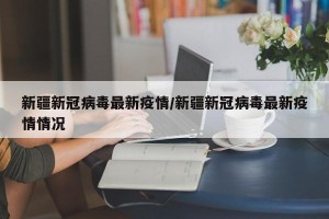 新疆新冠病毒最新疫情/新疆新冠病毒最新疫情情况