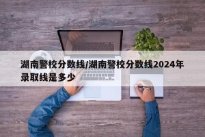 湖南警校分数线/湖南警校分数线2024年录取线是多少