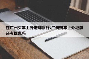 在广州买车上外地牌限行:广州购车上外地牌还有优惠吗