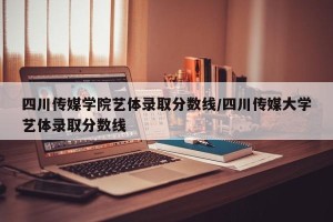 四川传媒学院艺体录取分数线/四川传媒大学艺体录取分数线