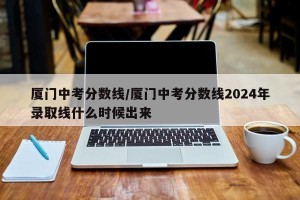 厦门中考分数线/厦门中考分数线2024年录取线什么时候出来