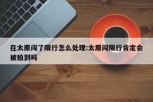 在太原闯了限行怎么处理:太原闯限行肯定会被拍到吗
