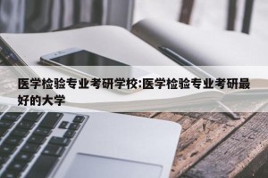 医学检验专业考研学校:医学检验专业考研最好的大学