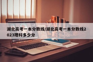 湖北高考一本分数线/湖北高考一本分数线2023理科多少分