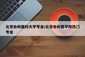 北京协和医科大学专业/北京协和医学院热门专业