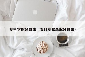 专科学院分数线（专科专业录取分数线）