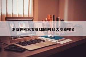 湖南林科大专业/湖南林科大专业排名