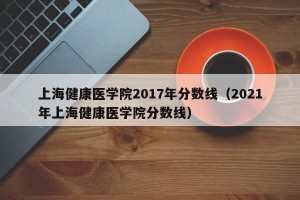 上海健康医学院2017年分数线（2021年上海健康医学院分数线）