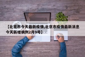 【北京市今天最新疫情,北京市疫情最新消息今天新增病例2月9号】