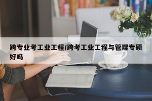 跨专业考工业工程/跨考工业工程与管理专硕好吗