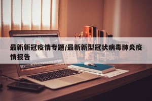最新新冠疫情专题/最新新型冠状病毒肺炎疫情报告