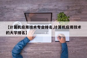 【计算机应用技术专业排名,计算机应用技术的大学排名】