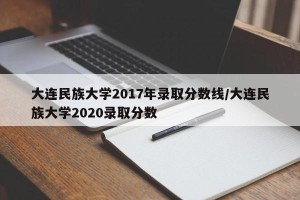 大连民族大学2017年录取分数线/大连民族大学2020录取分数