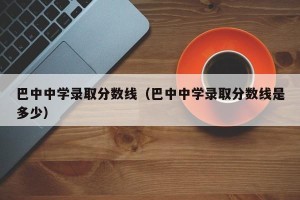 巴中中学录取分数线（巴中中学录取分数线是多少）