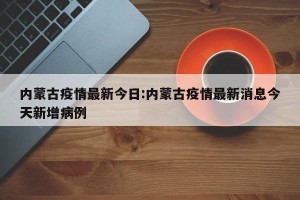 内蒙古疫情最新今日:内蒙古疫情最新消息今天新增病例