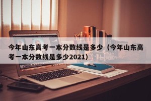 今年山东高考一本分数线是多少（今年山东高考一本分数线是多少2021）