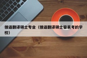 俄语翻译硕士专业（俄语翻译硕士容易考的学校）