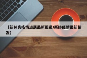 【新肺炎疫情进展最新报道/新肺疫情最新情况】