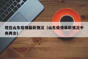 现在山东疫情最新情况（山东疫情最新情况中央两会）