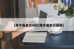 【周大福金价450/周大福金价回收】
