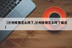 【兰州疫情怎么样了,兰州疫情怎么样了最近】