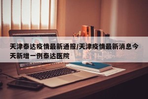 天津泰达疫情最新通报/天津疫情最新消息今天新增一例泰达医院