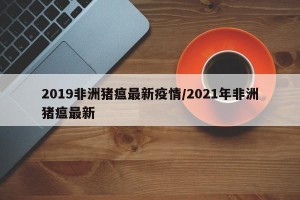 2019非洲猪瘟最新疫情/2021年非洲猪瘟最新