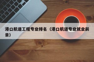 港口航道工程专业排名（港口航道专业就业前景）