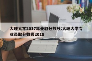 大理大学2017年录取分数线:大理大学专业录取分数线2018