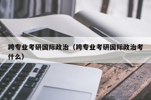 跨专业考研国际政治（跨专业考研国际政治考什么）